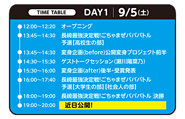 タイムテーブル DAY1 9月5日(土)：12:00オープニング／13:45 長崎最強決定戦ごちゃまぜバババトル予選【高校生の部】／13:45 変身企画(before)公開変身プロジェクト前半／14:30 ゲストトークセッション(瀬川陽菜乃)／15:30 変身企画(after)後半・受賞発表／16:00 バババトル予選【大学生の部】【社会人の部】／18:00 バババトル決勝／19:00 学生応援スペシャルライブ(近日公開)