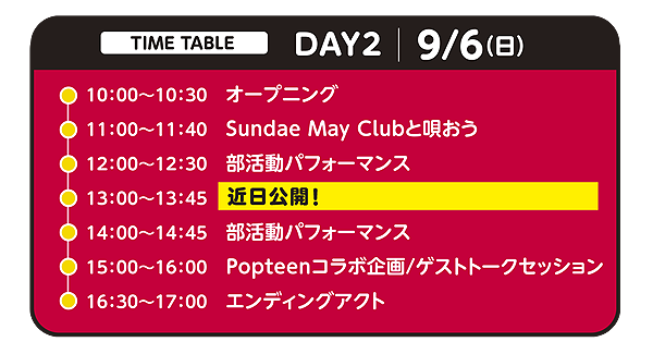 タイムテーブル DAY2 9月6日(日)：10:00オープニング／11:00 近日公開／12:00 部活動パフォーマンス／13:00 近日公開／14:00 部活動パフォーマンス／15:00 Popteenコラボ企画・ゲストトークセッション／16:30 エンディングアクト